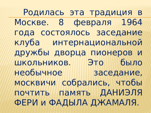  Родилась эта традиция в Москве. 8 февраля 1964 года состоялось заседание клуба интернациональной дружбы дворца пионеров и школьников. Это было необычное заседание, москвичи собрались, чтобы почтить память ДАНИЭЛЯ ФЕРИ и ФАДЫЛА ДЖАМАЛЯ. 