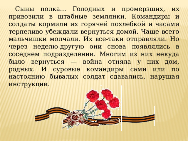 Сыны полка... Голодных и промерзших, их привозили в штабные землянки. Командиры и солдаты кормили их горячей похлебкой и часами терпеливо убеждали вернуться домой. Чаще всего мальчишки молчали. Их все-таки отправляли. Но через неделю-другую они снова появлялись в соседнем подразделении. Многим из них некуда было вернуться — война отняла у них дом, родных. И суровые командиры сами или по настоянию бывалых солдат сдавались, нарушая инструкции. 