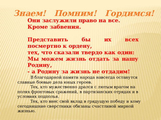 Знаем! Помним! Гордимся! Они заслужили право на все. Кроме забвения.  Представить бы их всех посмертно к ордену, тех, что сказали твердо как один: Мы можем жизнь отдать за нашу Родину, - а Родину за жизнь не отдадим!  В благодарной памяти народа навсегда останутся славные боевые дела юных героев.  Тех, кто мужественно дрался с лютым врагом на полях фронтовых сражений, в партизанских отрядах и в условиях подполья.  Тех, кто внес свой вклад в грядущую победу и кому сегодняшние сверстники обязаны счастливой мирной жизнью. 