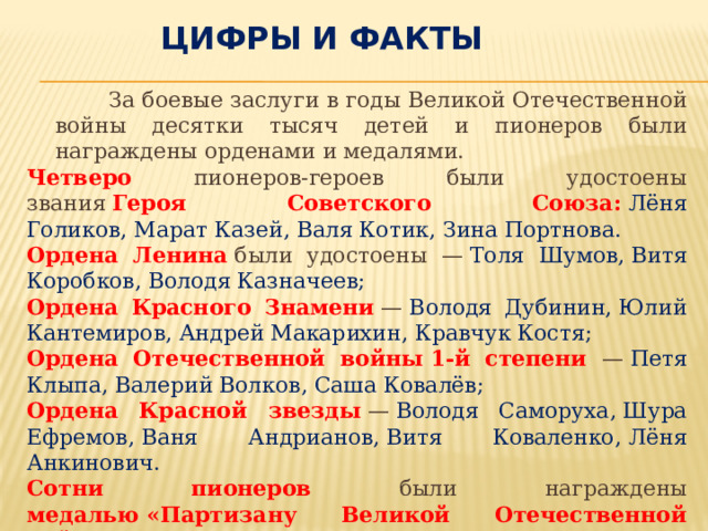 Цифры и факты  За боевые заслуги в годы Великой Отечественной войны десятки тысяч детей и пионеров были награждены орденами и медалями. Четверо пионеров-героев были удостоены звания  Героя Советского Союза:   Лёня Голиков, Марат Казей, Валя Котик, Зина Портнова. Ордена Ленина  были удостоены —  Толя Шумов, Витя Коробков, Володя Казначеев; Ордена Красного Знамени  —  Володя Дубинин, Юлий Кантемиров, Андрей Макарихин, Кравчук Костя; Ордена Отечественной войны 1-й степени —  Петя Клыпа, Валерий Волков, Саша Ковалёв; Ордена Красной звезды  —  Володя Саморуха, Шура Ефремов, Ваня Андрианов, Витя Коваленко, Лёня Анкинович. Сотни пионеров были награждены медалью «Партизану Великой Отечественной войны» , свыше 15 000 человек — медалью «За оборону Ленинграда» , свыше 20 000 пионеров — медалью «За оборону Москвы» . 