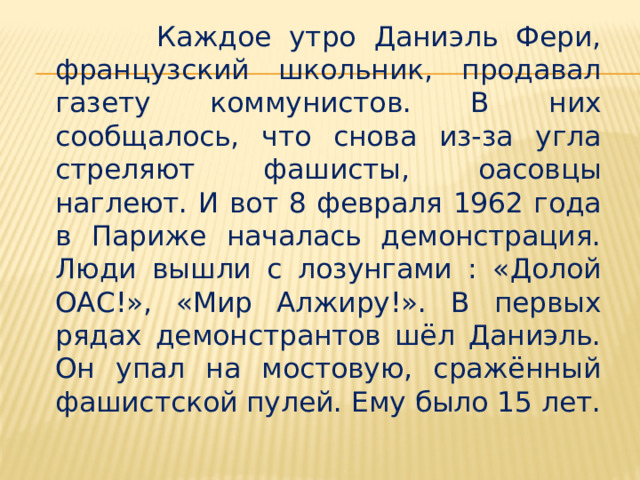  Каждое утро Даниэль Фери, французский школьник, продавал газету коммунистов. В них сообщалось, что снова из-за угла стреляют фашисты, оасовцы наглеют. И вот 8 февраля 1962 года в Париже началась демонстрация. Люди вышли с лозунгами : «Долой ОАС!», «Мир Алжиру!». В первых рядах демонстрантов шёл Даниэль. Он упал на мостовую, сражённый фашистской пулей. Ему было 15 лет. 