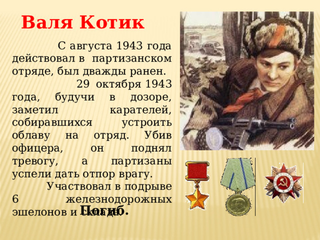 Валя Котик   С августа 1943 года действовал в партизанском отряде, был дважды ранен.  29 октября 1943 года, будучи в дозоре, заметил карателей, собиравшихся устроить облаву на отряд. Убив офицера, он поднял тревогу, а партизаны успели дать отпор врагу.  Участвовал в подрыве 6 железнодорожных эшелонов и склада. Погиб. 