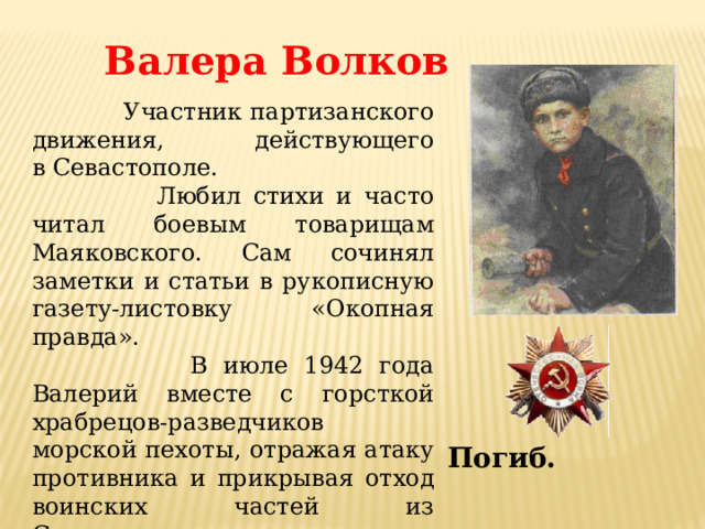 Валера Волков  Участник партизанского движения, действующего в Севастополе.  Любил стихи и часто читал боевым товарищам Маяковского. Сам сочинял заметки и статьи в рукописную газету-листовку «Окопная правда».  В июле 1942 года Валерий вместе с горсткой храбрецов-разведчиков морской пехоты, отражая атаку противника и прикрывая отход воинских частей из Севастополя, героически погибает, бросив связку гранат под наступающий танк. Погиб. 