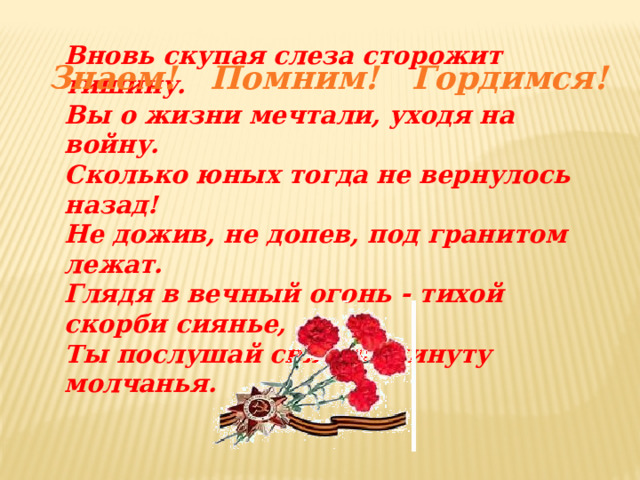 Вновь скупая слеза сторожит тишину. Вы о жизни мечтали, уходя на войну. Сколько юных тогда не вернулось назад! Не дожив, не допев, под гранитом лежат. Глядя в вечный огонь - тихой скорби сиянье, Ты послушай святую минуту молчанья. Знаем! Помним! Гордимся! 