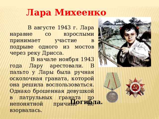 Лара Михеенко  В августе 1943 г. Лара наравне со взрослыми принимает участие в подрыве одного из мостов через реку Дрисса.  В начале ноября 1943 года Лару арестовали. В пальто у Лары была ручная осколочная граната, которой она решила воспользоваться. Однако брошенная девушкой в патрульных граната по непонятной причине не взорвалась. Погибла. 