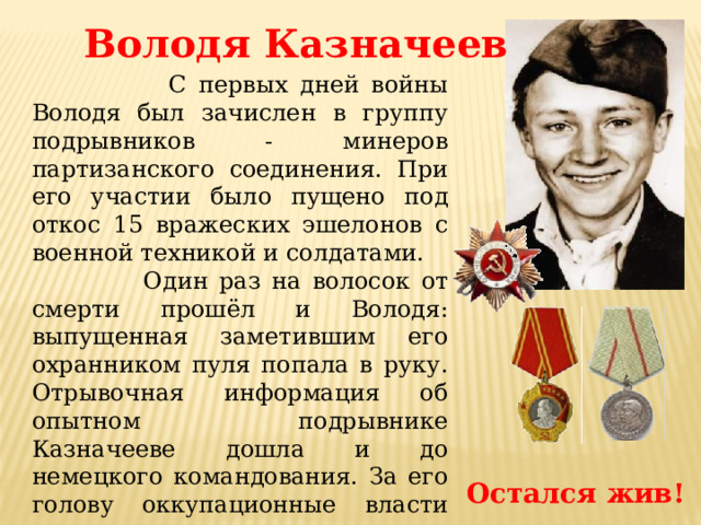 Володя Казначеев  С первых дней войны Володя был зачислен в группу подрывников - минеров партизанского соединения. При его участии было пущено под откос 15 вражеских эшелонов с военной техникой и солдатами.  Один раз на волосок от смерти прошёл и Володя: выпущенная заметившим его охранником пуля попала в руку. Отрывочная информация об опытном подрывнике Казначееве дошла и до немецкого командования. За его голову оккупационные власти назначили награду, даже не подозревая, что их опасному противнику всего пятнадцать лет. Остался жив! 