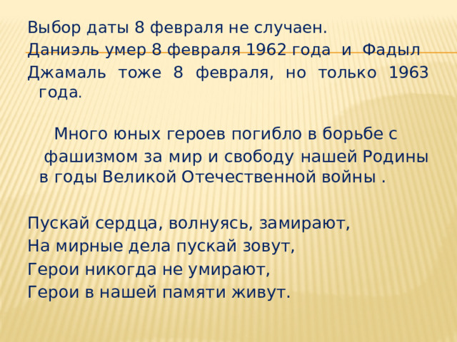 Выбор даты 8 февраля не случаен. Даниэль умер 8 февраля 1962 года и Фадыл Джамаль тоже 8 февраля, но только 1963 года .  Много юных героев погибло в борьбе с  фашизмом за мир и свободу нашей Родины в годы Великой Отечественной войны . Пускай сердца, волнуясь, замирают, На мирные дела пускай зовут, Герои никогда не умирают, Герои в нашей памяти живут. 