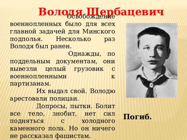 Володя Щербацевич  Освобождение военнопленных было для всех главной задачей для Минского подполья. Несколько раз Володя был ранен.  Однажды, по поддельным документам, они вывезли целый грузовик с военнопленными к партизанам.  Их выдал свой. Володю арестовали полицаи.  Допросы, пытки. Болит все тело, знобит, нет сил подняться с холодного каменного пола. Но он ничего не рассказал фашистам. Погиб. 