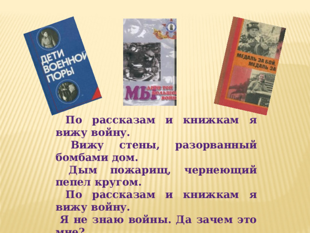  По рассказам и книжкам я вижу войну.  Вижу стены, разорванный бомбами дом.  Дым пожарищ, чернеющий пепел кругом.  По рассказам и книжкам я вижу войну.  Я не знаю войны. Да зачем это мне?  Я хочу мирно жить, гимны петь красоте.  Надо мир укреплять, чтоб всегда и везде  Понаслышке лишь знали бы мы о войне. 