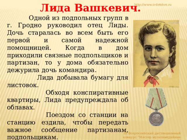 Лида Вашкевич. http://www.o-detstve.ru  Одной из подпольных групп в г. Гродно руководил отец Лиды. Дочь старалась во всем быть его первой и самой надежной помощницей. Когда в дом приходили связные подпольщиков и партизан, то у дома обязательно дежурила дочь командира.  Лида добывала бумагу для листовок.  Обходя конспиративные квартиры, Лида предупреждала об облавах.  Поездом со станции на станцию ездила, чтобы передать важное сообщение партизанам, подпольщикам.  Взрывчатку мимо фашистских постов проносила в сумке, засыпав ее доверху углём.  Листовки по городу распространяла. III Всероссийский дистанционный конкурс 