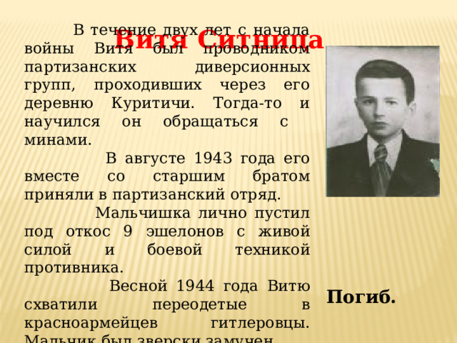  В течение двух лет с начала войны Витя был проводником партизанских диверсионных групп, проходивших через его деревню Куритичи. Тогда-то и научился он обращаться с минами.  В августе 1943 года его вместе со старшим братом приняли в партизанский отряд.  Мальчишка лично пустил под откос 9 эшелонов с живой силой и боевой техникой противника.  Весной 1944 года Витю схватили переодетые в красноармейцев гитлеровцы. Мальчик был зверски замучен. Витя Ситница Погиб. 