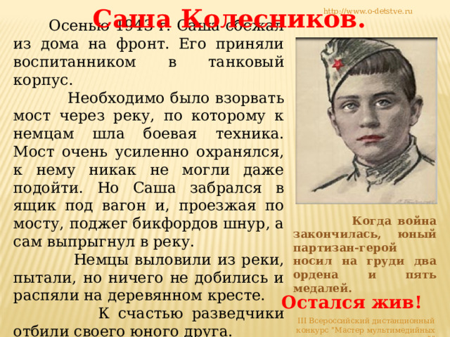 Саша Колесников. http://www.o-detstve.ru  Осенью 1943 г. Саша сбежал из дома на фронт. Его приняли воспитанником в танковый корпус.  Необходимо было взорвать мост через реку, по которому к немцам шла боевая техника. Мост очень усиленно охранялся, к нему никак не могли даже подойти. Но Саша забрался в ящик под вагон и, проезжая по мосту, поджег бикфордов шнур, а сам выпрыгнул в реку.  Немцы выловили из реки, пытали, но ничего не добились и распяли на деревянном кресте.  К счастью разведчики отбили своего юного друга.  Когда война закончилась, юный партизан-герой носил на груди два ордена и пять медалей. Остался жив! III Всероссийский дистанционный конкурс 