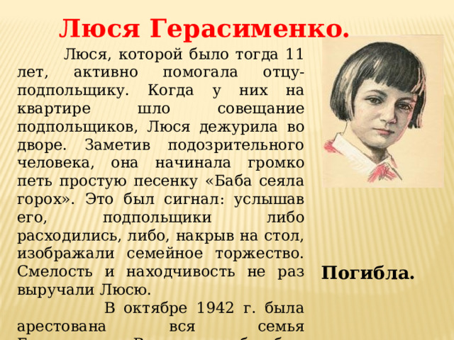 Люся Герасименко.  Люся, которой было тогда 11 лет, активно помогала отцу-подпольщику. Когда у них на квартире шло совещание подпольщиков, Люся дежурила во дворе. Заметив подозрительного человека, она начинала громко петь простую песенку «Баба сеяла горох». Это был сигнал: услышав его, подпольщики либо расходились, либо, накрыв на стол, изображали семейное торжество. Смелость и находчивость не раз выручали Люсю.  В октябре 1942 г. была арестована вся семья Герасименко. В конце декабря был повешен отец Люси.  Через несколько месяцев пыток мать и дочь погибли. Погибла. 