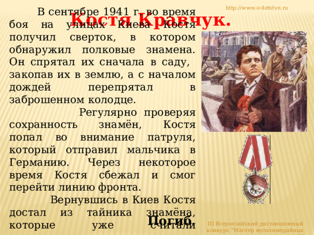 http://www.o-detstve.ru  В сентябре 1941 г. во время  боя на улицах Киева Костя получил сверток, в котором обнаружил полковые знамена. Он спрятал их сначала в саду, закопав их в землю, а с началом дождей перепрятал в заброшенном колодце.  Регулярно проверяя сохранность знамён, Костя попал во внимание патруля, который отправил мальчика в Германию. Через некоторое время Костя сбежал и смог перейти линию фронта.  Вернувшись в Киев Костя достал из тайника знамёна, которые уже считали утерянными, и вернул их коменданту города. Костя Кравчук. Погиб. III Всероссийский дистанционный конкурс 