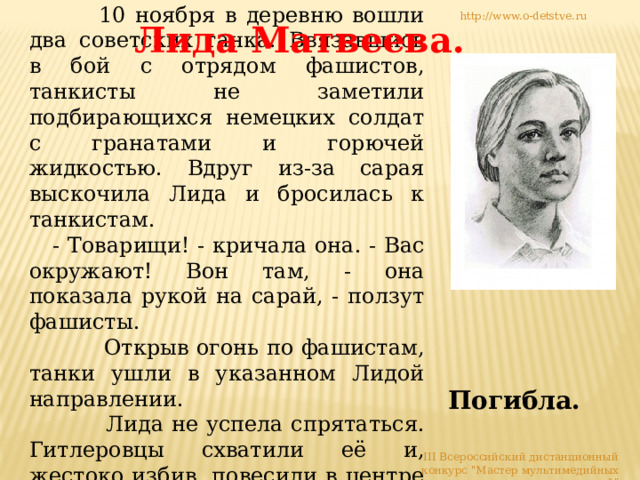  10 ноября в деревню вошли два советских танка. Ввязавшись в бой с отрядом фашистов, танкисты не заметили подбирающихся немецких солдат с гранатами и горючей жидкостью. Вдруг из-за сарая выскочила Лида и бросилась к танкистам.  - Товарищи! - кричала она. - Вас окружают! Вон там, - она показала рукой на сарай, - ползут фашисты.  Открыв огонь по фашистам, танки ушли в указанном Лидой направлении.  Лида не успела спрятаться. Гитлеровцы схватили её и, жестоко избив, повесили в центре деревни. http://www.o-detstve.ru Лида Матвеева. Погибла. III Всероссийский дистанционный конкурс 