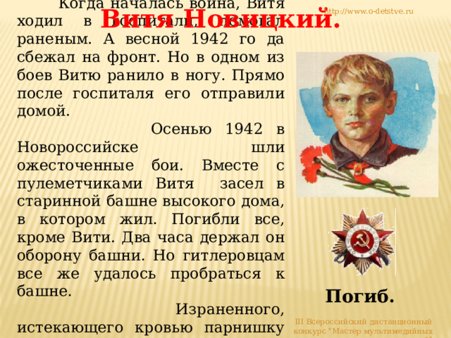  Когда началась война, Витя ходил в госпитали, помогал раненым. А весной 1942 го да сбежал на фронт. Но в одном из боев Витю ранило в ногу. Прямо после госпиталя его отправили домой.  Осенью 1942 в Новороссийске шли ожесточенные бои. Вместе с пулеметчиками Витя засел в старинной башне высокого дома, в котором жил. Погибли все, кроме Вити. Два часа держал он oбoрону башни. Но гитлеровцам все же удалось пробраться к башне.  Израненного, истекающего кровью парнишку схватили, облили горючей жидкостью, подожгли. Витя Новицкий. http://www.o-detstve.ru Погиб. III Всероссийский дистанционный конкурс 