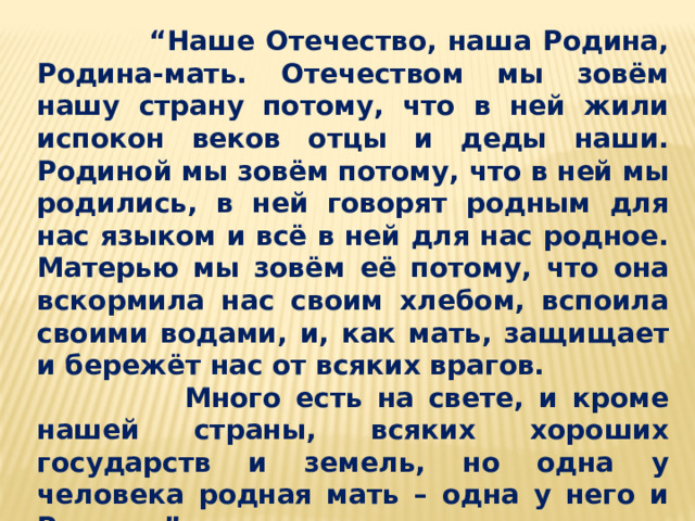 “ Наше Отечество, наша Родина, Родина-мать. Отечеством мы зовём нашу страну потому, что в ней жили испокон веков отцы и деды наши. Родиной мы зовём потому, что в ней мы родились, в ней говорят родным для нас языком и всё в ней для нас родное. Матерью мы зовём её потому, что она вскормила нас своим хлебом, вспоила своими водами, и, как мать, защищает и бережёт нас от всяких врагов.  Много есть на свете, и кроме нашей страны, всяких хороших государств и земель, но одна у человека родная мать – одна у него и Родина.” К.Ушинский 