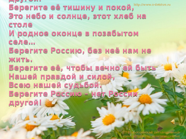 Берегите Россию – нет России другой.  Берегите её тишину и покой,  Это небо и солнце, этот хлеб на столе  И родное оконце в позабытом селе…  Берегите Россию, без неё нам не жить.  Берегите её, чтобы вечно ей быть  Нашей правдой и силой,  Всею нашей судьбой.  Берегите Россию – нет России другой! http://www.o-detstve.ru III Всероссийский дистанционный конкурс 