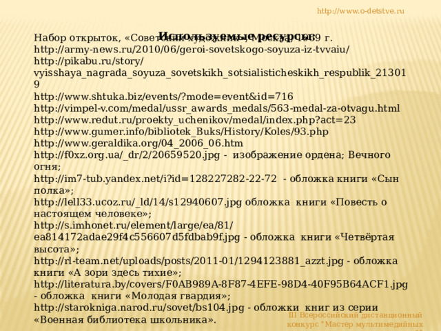 http://www.o-detstve.ru Используемые ресурсы: Набор открыток, «Советский художник», Москва, 1969 г. http://army-news.ru/2010/06/geroi-sovetskogo-soyuza-iz-tvvaiu/ http://pikabu.ru/story/vyisshaya_nagrada_soyuza_sovetskikh_sotsialisticheskikh_respublik_213019 http://www.shtuka.biz/events/?mode=event&id=716 http://vimpel-v.com/medal/ussr_awards_medals/563-medal-za-otvagu.html http://www.redut.ru/proekty_uchenikov/medal/index.php?act=23 http://www.gumer.info/bibliotek_Buks/History/Koles/93.php http://www.geraldika.org/04_2006_06.htm http://f0xz.org.ua/_dr/2/20659520.jpg - изображение ордена; Вечного огня; http://im7-tub.yandex.net/i?id=128227282-22-72 - обложка книги «Сын полка»; http://lell33.ucoz.ru/_ld/14/s12940607.jpg обложка книги «Повесть о настоящем человеке»; http://s.imhonet.ru/element/large/ea/81/ea814172adae29f4c556607d5fdbab9f.jpg - обложка книги «Четвёртая высота»; http://rl-team.net/uploads/posts/2011-01/1294123881_azzt.jpg - обложка книги «А зори здесь тихие»; http://literatura.by/covers/F0AB989A-8F87-4EFE-98D4-40F95B64ACF1.jpg  - обложка книги «Молодая гвардия»; http://starokniga.narod.ru/sovet/bs104.jpg - обложки книг из серии «Военная библиотека школьника». III Всероссийский дистанционный конкурс 