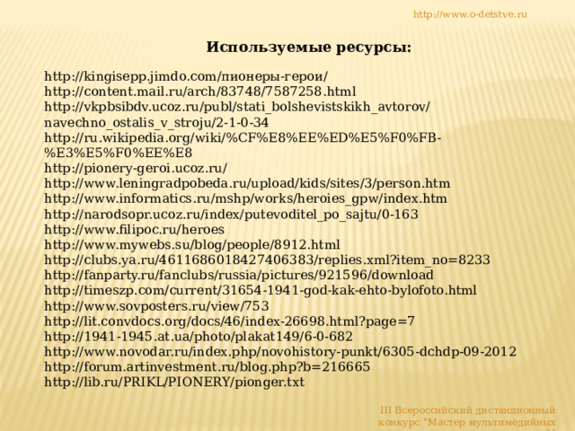 http://www.o-detstve.ru Используемые ресурсы: http://kingisepp.jimdo.com/пионеры-герои/ http://content.mail.ru/arch/83748/7587258.html http://vkpbsibdv.ucoz.ru/publ/stati_bolshevistskikh_avtorov/navechno_ostalis_v_stroju/2-1-0-34 http://ru.wikipedia.org/wiki/%CF%E8%EE%ED%E5%F0%FB-%E3%E5%F0%EE%E8 http://pionery-geroi.ucoz.ru/ http://www.leningradpobeda.ru/upload/kids/sites/3/person.htm http://www.informatics.ru/mshp/works/heroies_gpw/index.htm http://narodsopr.ucoz.ru/index/putevoditel_po_sajtu/0-163 http://www.filipoc.ru/heroes http://www.mywebs.su/blog/people/8912.html http://clubs.ya.ru/4611686018427406383/replies.xml?item_no=8233 http://fanparty.ru/fanclubs/russia/pictures/921596/download http://timeszp.com/current/31654-1941-god-kak-ehto-bylofoto.html http://www.sovposters.ru/view/753 http://lit.convdocs.org/docs/46/index-26698.html?page=7 http://1941-1945.at.ua/photo/plakat149/6-0-682 http://www.novodar.ru/index.php/novohistory-punkt/6305-dchdp-09-2012 http://forum.artinvestment.ru/blog.php?b=216665 http://lib.ru/PRIKL/PIONERY/pionger.txt III Всероссийский дистанционный конкурс 