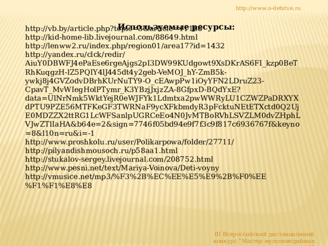 http://www.o-detstve.ru Используемые ресурсы: http://vb.by/article.php?topic=3&article=11188 http://kid-home-lib.livejournal.com/88649.html http://lenww2.ru/index.php/region01/area17?id=1432 http://yandex.ru/clck/redir/AiuY0DBWFJ4ePaEse6rgeAjgs2pI3DW99KUdgowt9XsDKrAS6FI_kzp0BeTRhKuqgzH-lZ5PQIY4lJ445dt4y2geb-VeMOJ_hY-ZmB5k-ywkj8j4GVZodvDBrhKUrNuTY9-O_cEAwpPw1iOyYFN2LDruZ23-CpavT_MvWIegHolPTymr_K3YBzjJxjzZA-8GfpxD-BQdYxE?data=UlNrNmk5WktYejR0eWJFYk1Ldmtxa2pwWWRyLU1CZWZPaDRXYXdPTU9PZE56MTFKeGF3TWRNaF9ycXFkbmdyR3pFcktuNEtETXctd0Q2UjE0MDZZX2ttRG1LcWFSanlpUGRCeEo4N0JvMTBoRVhLSVZLM0dvZHphLVJwZTlIaHA&b64e=2&sign=7746f05bd94e9f7f3c9f817c6936767f&keyno=8&l10n=ru&i=-1 http://www.proshkolu.ru/user/Polikarpowa/folder/27711/ http://pilyandishmousoch.ru/p58aa1.html http://stukalov-sergey.livejournal.com/208752.html http://www.pesni.net/text/Mariya-Voinova/Deti-voyny http://vmusice.net/mp3/%F3%2B%EC%EE%E5%E9%2B%F0%EE%F1%F1%E8%E8 III Всероссийский дистанционный конкурс 