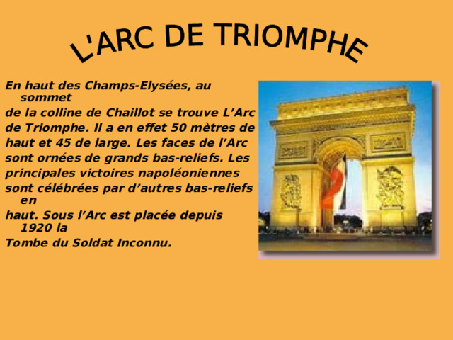 En haut des Champs-Elys é es, au sommet de la colline de Chaillot se trouve L’Arc de Triomphe. Il a en effet 50 m è tres de haut et 45 de large. Les faces de l’Arc sont orn é es de grands bas-reliefs. Les principales victoires napol é oniennes sont c é l é br é es par d’autres bas-reliefs en haut. Sous l’Arc est plac é e depuis 1920 la Tombe du Soldat Inconnu.   