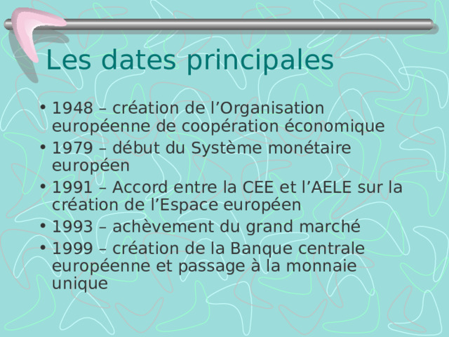 Les dates principales 1948 – cr éation de l’Organisation européenne de coopération économique 1979 – début du Système monétaire européen 1991 – Accord entre la CEE et l’AELE sur la création de l’Espace européen 1993 – achèvement du grand marché 1999 – cr éation de la Banque centrale européenne et passage à la monnaie unique 