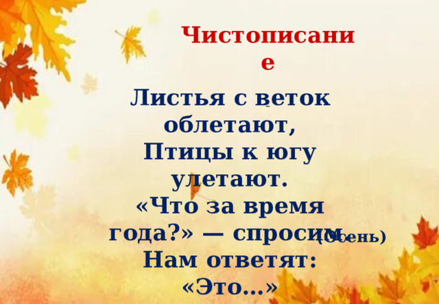  Чистописание    ( Осень)  Листья с веток облетают,  Птицы к югу улетают.  «Что за время года?» — спросим.  Нам ответят: «Это…»   