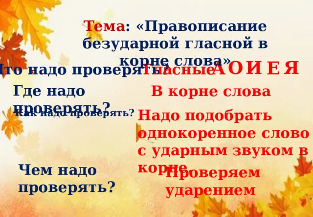 Тема : «Правописание безударной гласной в корне слова» И О Я А  Е Гласные Что надо проверять? . Где надо проверять? В корне слова Надо подобрать однокоренное слово с ударным звуком в корне. Как надо проверять? Чем надо проверять? Проверяем ударением 