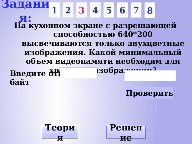 Задания: 7 6 5 3 1 2 4 8 На кухонном экране с разрешающей способностью 640*200 высвечиваются только двухцветные изображения. Какой минимальный объем видеопамяти необходим для хранения изображения? Введите ответ: байт Решение Теория