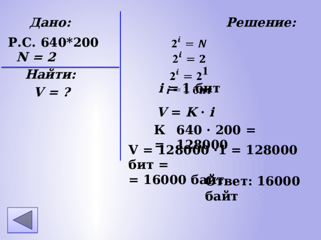 Дано: Решение: N = 2 Найти: V = ? Р.С. 640*200 i = 1 бит V = K · i К = 640 · 200 = 128000 V = 128000 ·1 = 128000 бит = = 16000 байт Ответ: 16000 байт