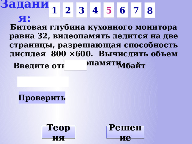 Задания: 7 6 4 3 5 2 1 8 Битовая глубина кухонного монитора равна 32, видеопамять делится на две страницы, разрешающая способность дисплея 800 ×600. Вычислить объем видеопамяти. Введите ответ: Мбайт Решение Теория