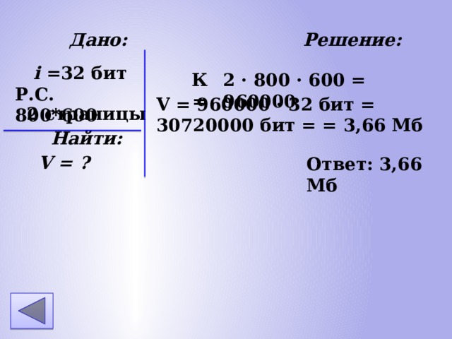 Дано: Решение: 2 страницы Найти: V = ? i =32 бит Р.С. 800*600 2 · 800 · 600 = 960000 К = V = 960000 · 32 бит = 30720000 бит = = 3,66 Мб Ответ: 3,66 Мб