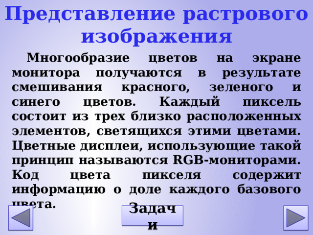 Представление растрового изображения Многообразие цветов на экране монитора получаются в результате смешивания красного, зеленого и синего цветов. Каждый пиксель состоит из трех близко расположенных элементов, светящихся этими цветами. Цветные дисплеи, использующие такой принцип называются RGB-мониторами. Код цвета пикселя содержит информацию о доле каждого базового цвета. Задачи