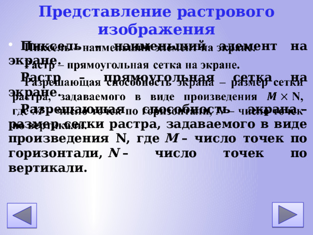 Представление растрового изображения Пиксель – наименьший элемент на экране. Растр – прямоугольная сетка на экране. Разрешающая способность экрана – размер сетки растра, задаваемого в виде произведения N, где M – число точек по горизонтали, N – число точек по вертикали.