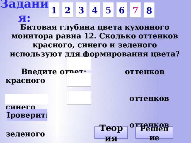 Задания: 1 7 6 4 3 5 2 8 Битовая глубина цвета кухонного монитора равна 12. Сколько оттенков красного, синего и зеленого используют для формирования цвета? Введите ответ: оттенков красного оттенков синего оттенков зеленого Решение Теория