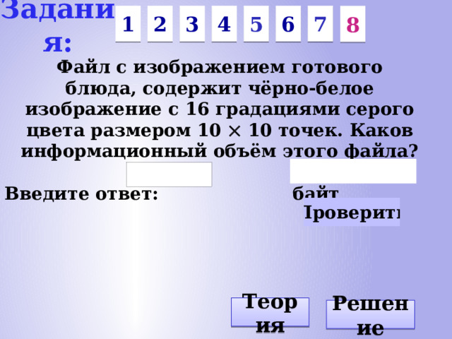 Задания: 1 2 5 3 4 6 7 8 Файл с изображением готового блюда, содержит чёрно-белое изображение с 16 градациями серого цвета размером 10 10 точек. Каков информационный объём этого файла? Введите ответ: байт Теория Решение
