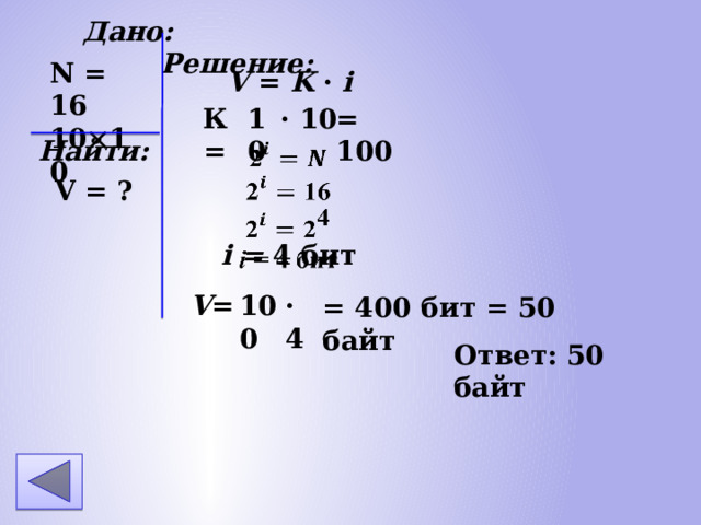 Дано: Решение: N = 16 10 10 V = K · i К = 10 · 10 = 100 Найти: i = 4 бит V = ? 100 · 4 V = = 400 бит = 50 байт Ответ: 50 байт