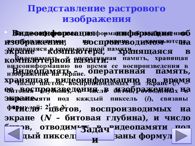 Представление растрового изображения Видеоинформация – информация об изображении, воспроизводимом на экране компьютера, хранящаяся в компьютерной памяти. Видеопамять – оперативная память, хранящая видеоинформацию во время ее воспроизведения в изображение на экране. Число цветов, воспроизводимых на экране ( N – битовая глубина), и число битов, отводимых в видеопамяти под каждый пиксель ( i ), связаны формулой: Задачи