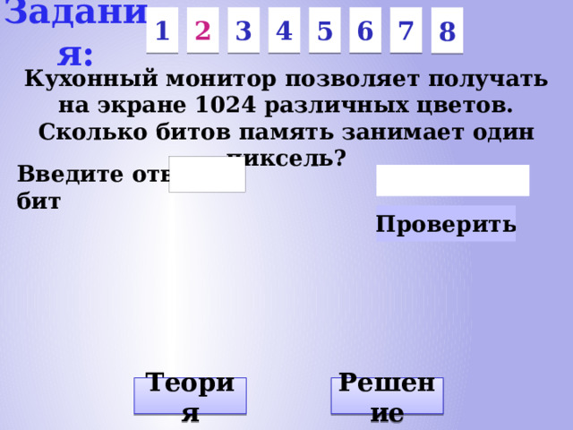 Задания: 7 6 5 3 1 2 4 8 Кухонный монитор позволяет получать на экране 1024 различных цветов. Сколько битов память занимает один пиксель? Введите ответ: бит Решение Теория
