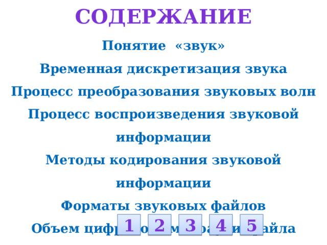Содержание Понятие «звук» Временная дискретизация звука Процесс преобразования звуковых волн Процесс воспроизведения звуковой информации Методы кодирования звуковой информации Форматы звуковых файлов Объем цифрового моноаудиофайла Объем цифрового стереоаудиофайла  Задачи:       1 2 3 4 5 
