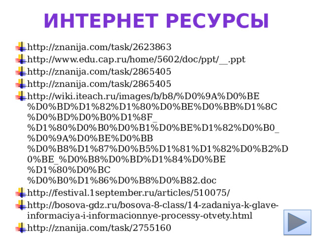 Интернет ресурсы http://znanija.com/task/2623863 http://www.edu.cap.ru/home/5602/doc/ppt/__.ppt http://znanija.com/task/2865405 http://znanija.com/task/2865405 http://wiki.iteach.ru/images/b/b8/%D0%9A%D0%BE%D0%BD%D1%82%D1%80%D0%BE%D0%BB%D1%8C%D0%BD%D0%B0%D1%8F_%D1%80%D0%B0%D0%B1%D0%BE%D1%82%D0%B0_%D0%9A%D0%BE%D0%BB%D0%B8%D1%87%D0%B5%D1%81%D1%82%D0%B2%D0%BE_%D0%B8%D0%BD%D1%84%D0%BE%D1%80%D0%BC%D0%B0%D1%86%D0%B8%D0%B82.doc http://festival.1september.ru/articles/510075/ http://bosova-gdz.ru/bosova-8-class/14-zadaniya-k-glave-informaciya-i-informacionnye-processy-otvety.html http://znanija.com/task/2755160 