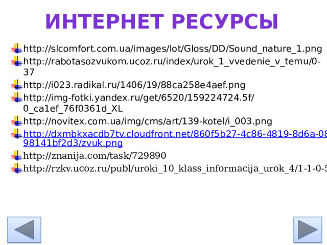 Интернет ресурсы http://slcomfort.com.ua/images/lot/Gloss/DD/Sound_nature_1.png http://rabotasozvukom.ucoz.ru/index/urok_1_vvedenie_v_temu/0-37 http://i023.radikal.ru/1406/19/88ca258e4aef.png http://img-fotki.yandex.ru/get/6520/159224724.5f/0_ca1ef_76f0361d_XL http://novitex.com.ua/img/cms/art/139-kotel/i_003.png http://dxmbkxacdb7tv.cloudfront.net/860f5b27-4c86-4819-8d6a-0898141bf2d3/zvuk.png http://znanija.com/task/729890 http://rzkv.ucoz.ru/publ/uroki_10_klass_informacija_urok_4/1-1-0-5 