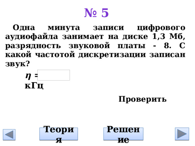 № 5 Одна минута записи цифрового аудиофайла занимает на диске 1,3 Мб, разрядность звуковой платы - 8. С какой частотой дискретизации записан звук?     η = кГц Решение Теория 