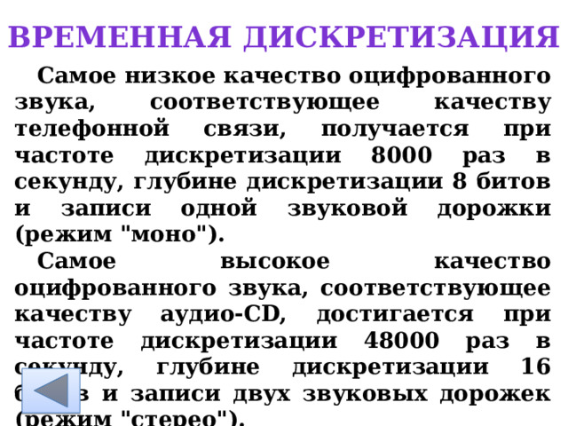 Временная дискретизация Самое низкое качество оцифрованного звука, соответствующее качеству телефонной связи, получается при частоте дискретизации 8000 раз в секунду, глубине дискретизации 8 битов и записи одной звуковой дорожки (режим 