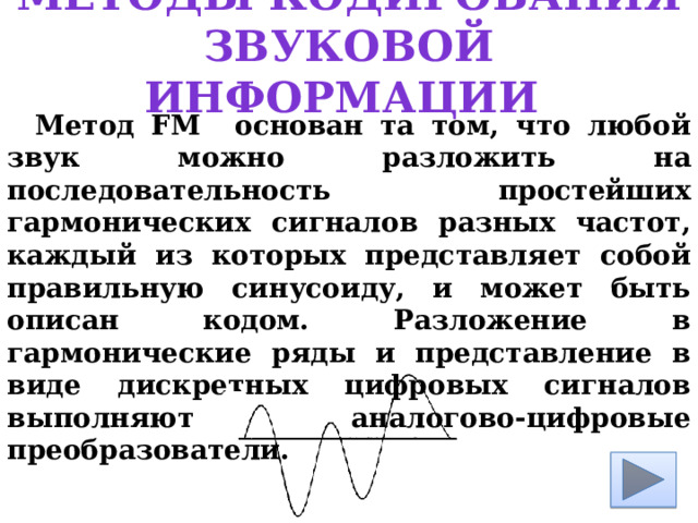 Методы кодирования звуковой информации Метод FM основан та том, что любой звук можно разложить на последовательность простейших гармонических сигналов разных частот, каждый из которых представляет собой правильную синусоиду, и может быть описан кодом. Разложение в гармонические ряды и представление в виде дискретных цифровых сигналов выполняют аналогово-цифровые преобразователи. 