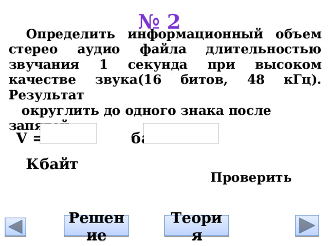 № 2   Определить информационный объем стерео аудио файла длительностью звучания 1 секунда при высоком качестве звука(16 битов, 48 кГц). Результат округлить до одного знака после запятой           V = байт= Кбайт Решение Теория 