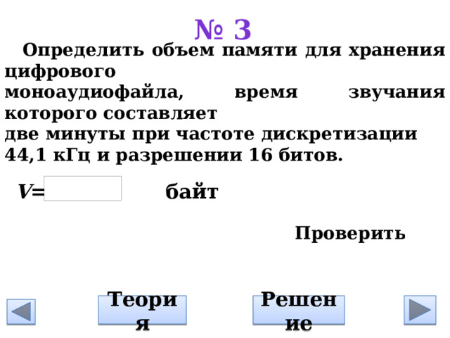 № 3 Определить объем памяти для хранения цифрового моноаудиофайла, время звучания которого составляет д ве минуты при частоте дискретизации 44,1 кГц и разрешении 16 битов.          V = байт Решение Теория 
