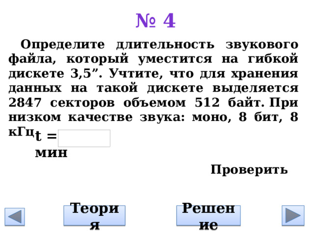 № 4 Определите длительность звукового файла, который уместится на гибкой дискете 3,5”. Учтите, что для хранения данных на такой дискете выделяется 2847 секторов объемом 512 байт. При низком качестве звука: моно, 8 бит, 8 кГц      t = мин Решение Теория 