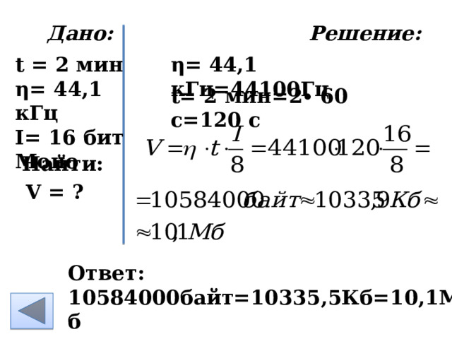  Дано: Решение:   η= 44,1 кГц =44100Гц t = 2 мин η= 44,1 кГц I= 16 бит Моно    t= 2 мин =2∙ 60 с=120 с Найти: V = ? Ответ: 10584000байт=10335,5Кб=10,1Мб 